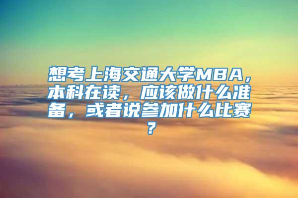 想考上海交通大学MBA，本科在读，应该做什么准备，或者说参加什么比赛？