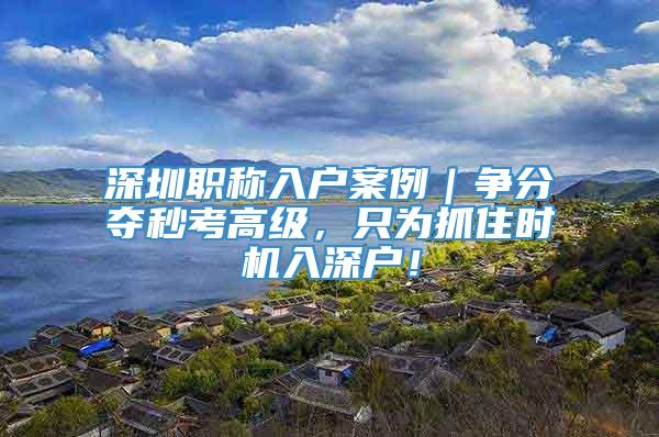 深圳职称入户案例｜争分夺秒考高级，只为抓住时机入深户！