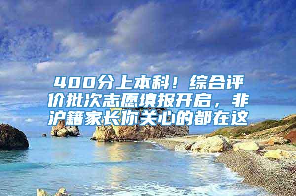 400分上本科！综合评价批次志愿填报开启，非沪籍家长你关心的都在这