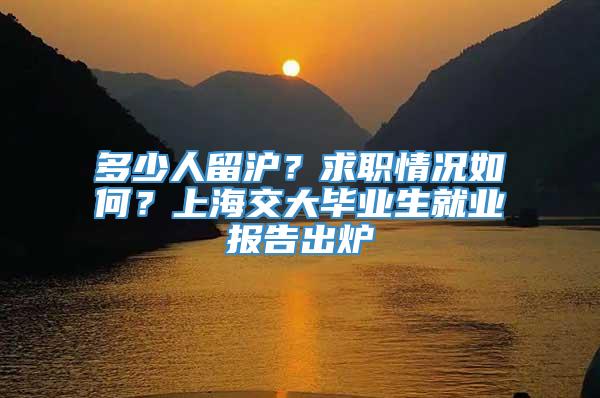 多少人留沪？求职情况如何？上海交大毕业生就业报告出炉