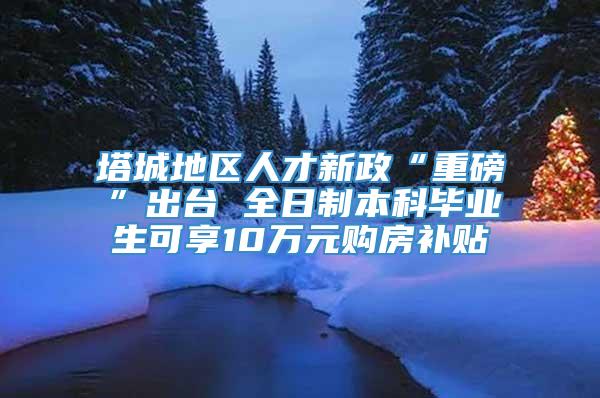 塔城地区人才新政“重磅”出台 全日制本科毕业生可享10万元购房补贴