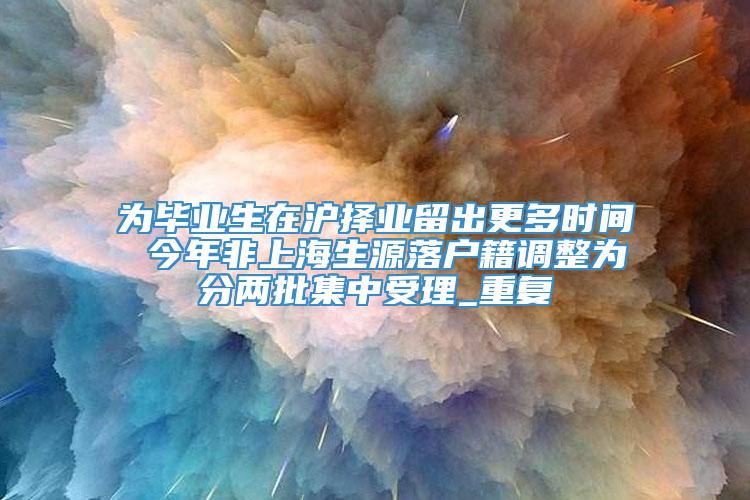 为毕业生在沪择业留出更多时间 今年非上海生源落户籍调整为分两批集中受理_重复