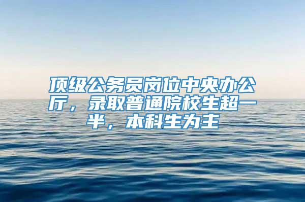 顶级公务员岗位中央办公厅，录取普通院校生超一半，本科生为主