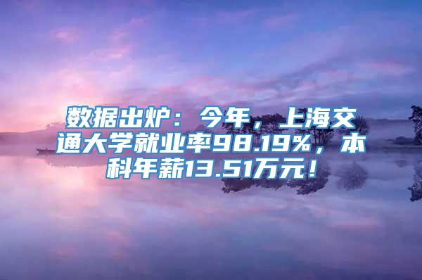 数据出炉：今年，上海交通大学就业率98.19%，本科年薪13.51万元！