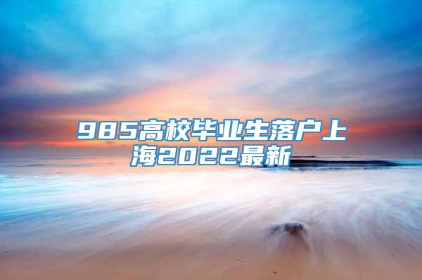 985高校毕业生落户上海2022最新