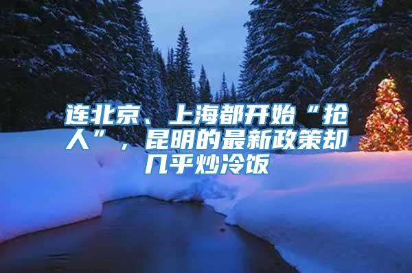 连北京、上海都开始“抢人”，昆明的最新政策却几乎炒冷饭