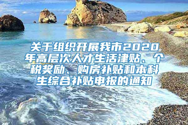 关于组织开展我市2020年高层次人才生活津贴、个税奖励、购房补贴和本科生综合补贴申报的通知