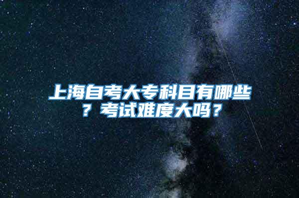 上海自考大专科目有哪些？考试难度大吗？