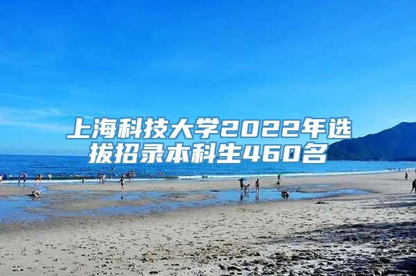 上海科技大学2022年选拔招录本科生460名