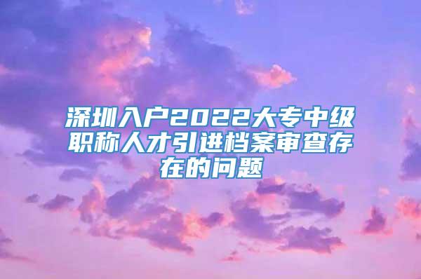 深圳入户2022大专中级职称人才引进档案审查存在的问题