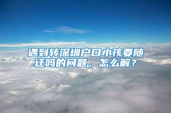 遇到转深圳户口小孩要随迁吗的问题，怎么解？