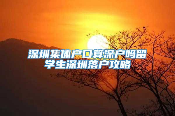 深圳集体户口算深户吗留学生深圳落户攻略