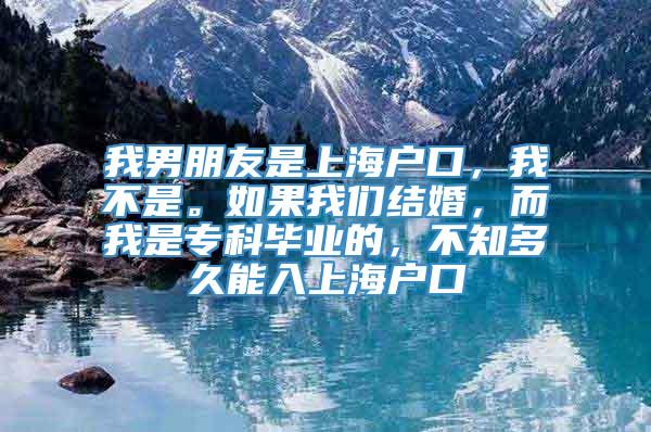 我男朋友是上海户口，我不是。如果我们结婚，而我是专科毕业的，不知多久能入上海户口