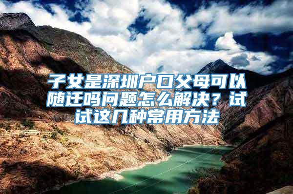 子女是深圳户口父母可以随迁吗问题怎么解决？试试这几种常用方法