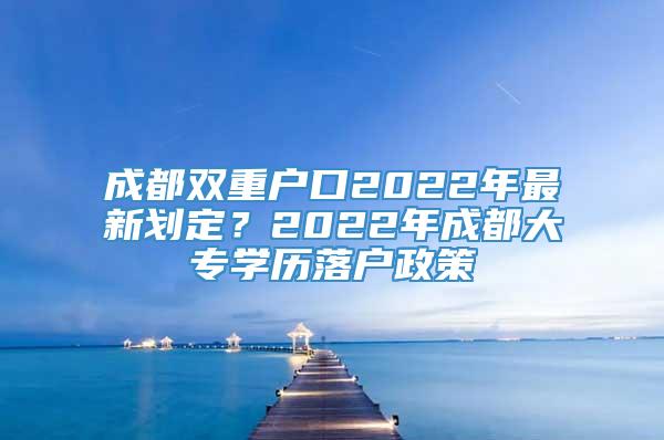 成都双重户口2022年最新划定？2022年成都大专学历落户政策