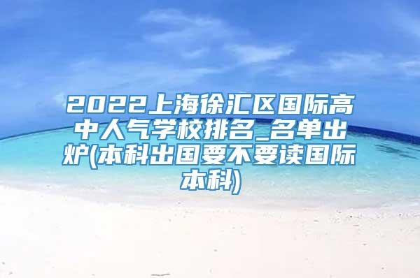 2022上海徐汇区国际高中人气学校排名_名单出炉(本科出国要不要读国际本科)