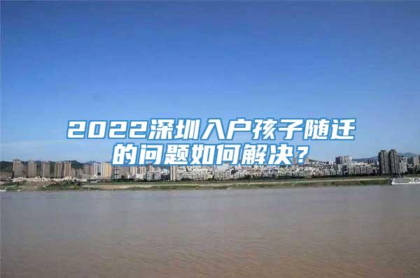 2022深圳入户孩子随迁的问题如何解决？