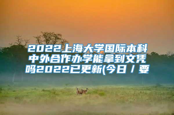 2022上海大学国际本科中外合作办学能拿到文凭吗2022已更新(今日／要