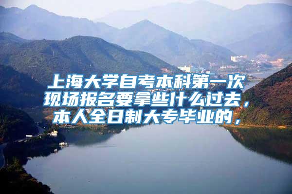 上海大学自考本科第一次现场报名要拿些什么过去，本人全日制大专毕业的，