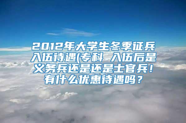 2012年大学生冬季征兵入伍待遇(专科 入伍后是义务兵还是还是士官兵！有什么优惠待遇吗？