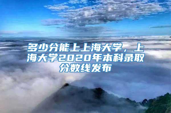 多少分能上上海大学，上海大学2020年本科录取分数线发布