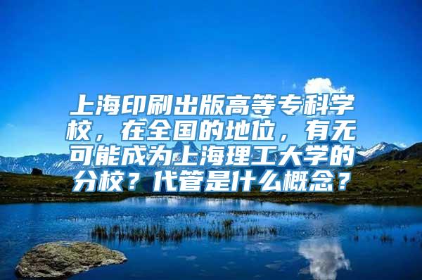 上海印刷出版高等专科学校，在全国的地位，有无可能成为上海理工大学的分校？代管是什么概念？