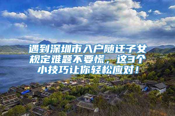 遇到深圳市入户随迁子女规定难题不要慌，这3个小技巧让你轻松应对！