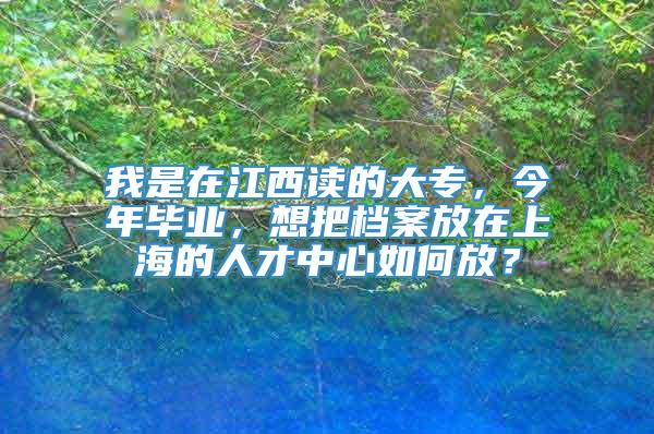 我是在江西读的大专，今年毕业，想把档案放在上海的人才中心如何放？