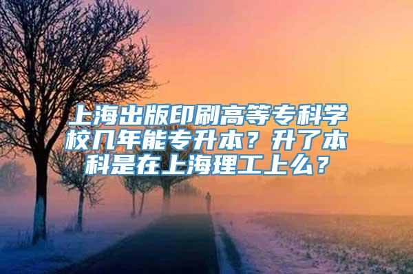 上海出版印刷高等专科学校几年能专升本？升了本科是在上海理工上么？