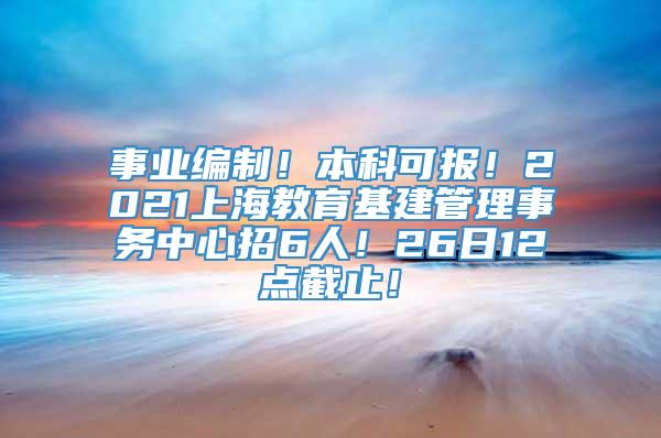 事业编制！本科可报！2021上海教育基建管理事务中心招6人！26日12点截止！