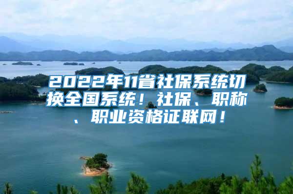 2022年11省社保系统切换全国系统！社保、职称、职业资格证联网！