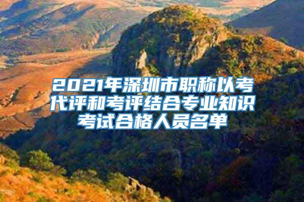 2021年深圳市职称以考代评和考评结合专业知识考试合格人员名单