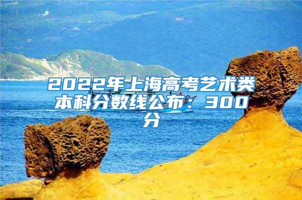 2022年上海高考艺术类本科分数线公布：300分