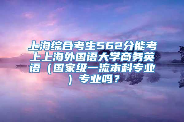 上海综合考生562分能考上上海外国语大学商务英语（国家级一流本科专业）专业吗？