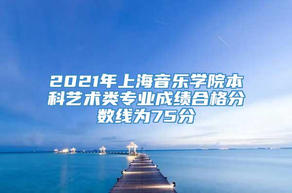 2021年上海音乐学院本科艺术类专业成绩合格分数线为75分