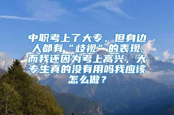 中职考上了大专，但身边人都有“歧视”的表现.而我还因为考上高兴，大专生真的没有用吗我应该怎么做？