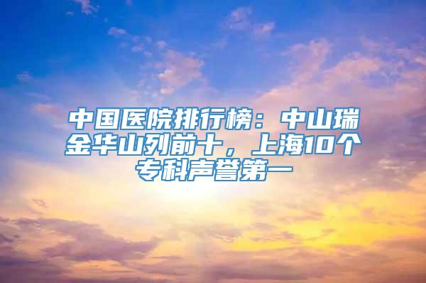 中国医院排行榜：中山瑞金华山列前十，上海10个专科声誉第一