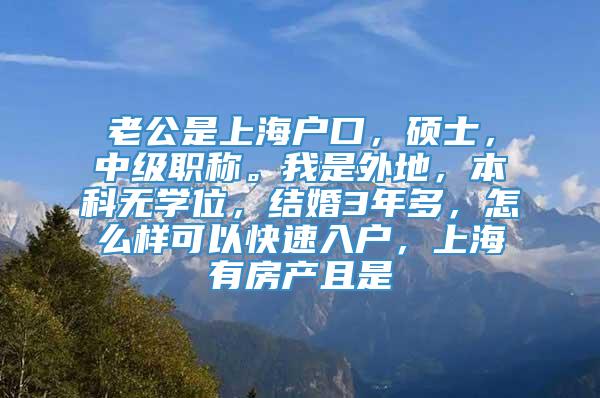 老公是上海户口，硕士，中级职称。我是外地，本科无学位，结婚3年多，怎么样可以快速入户，上海有房产且是