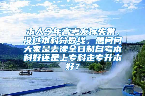 本人今年高考发挥失常，没过本科分数线，想问问大家是去读全日制自考本科好还是上专科走专升本好？