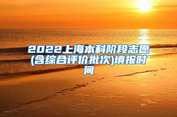 2022上海本科阶段志愿(含综合评价批次)填报时间