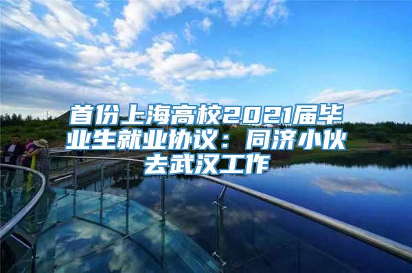 首份上海高校2021届毕业生就业协议：同济小伙去武汉工作
