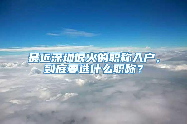 最近深圳很火的职称入户，到底要选什么职称？