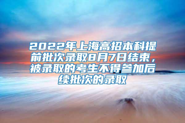 2022年上海高招本科提前批次录取8月7日结束，被录取的考生不得参加后续批次的录取