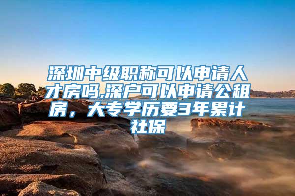 深圳中级职称可以申请人才房吗,深户可以申请公租房，大专学历要3年累计社保