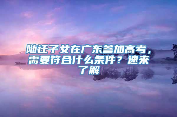 随迁子女在广东参加高考，需要符合什么条件？速来了解→