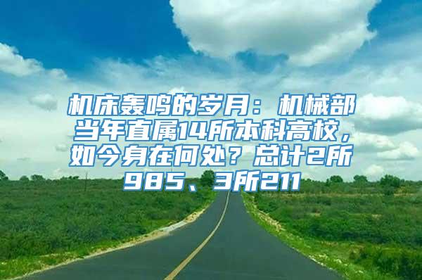 机床轰鸣的岁月：机械部当年直属14所本科高校，如今身在何处？总计2所985、3所211