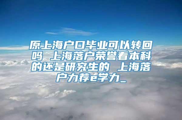 原上海户口毕业可以转回吗 上海落户荣誉看本科的还是研究生的 上海落户力荐e学力_