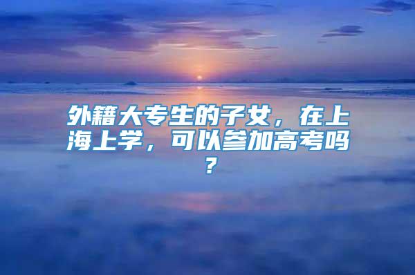 外籍大专生的子女，在上海上学，可以参加高考吗？