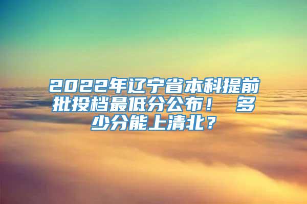 2022年辽宁省本科提前批投档最低分公布！ 多少分能上清北？