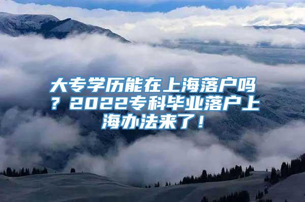大专学历能在上海落户吗？2022专科毕业落户上海办法来了！